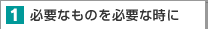 １．必要なものを必要な時に