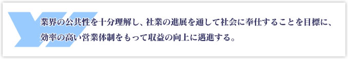 業界の公共性を十分理解し、社業の進展を通して社会に奉仕することを目標に、効率の高い営業体制をもって収益の向上に邁進する。